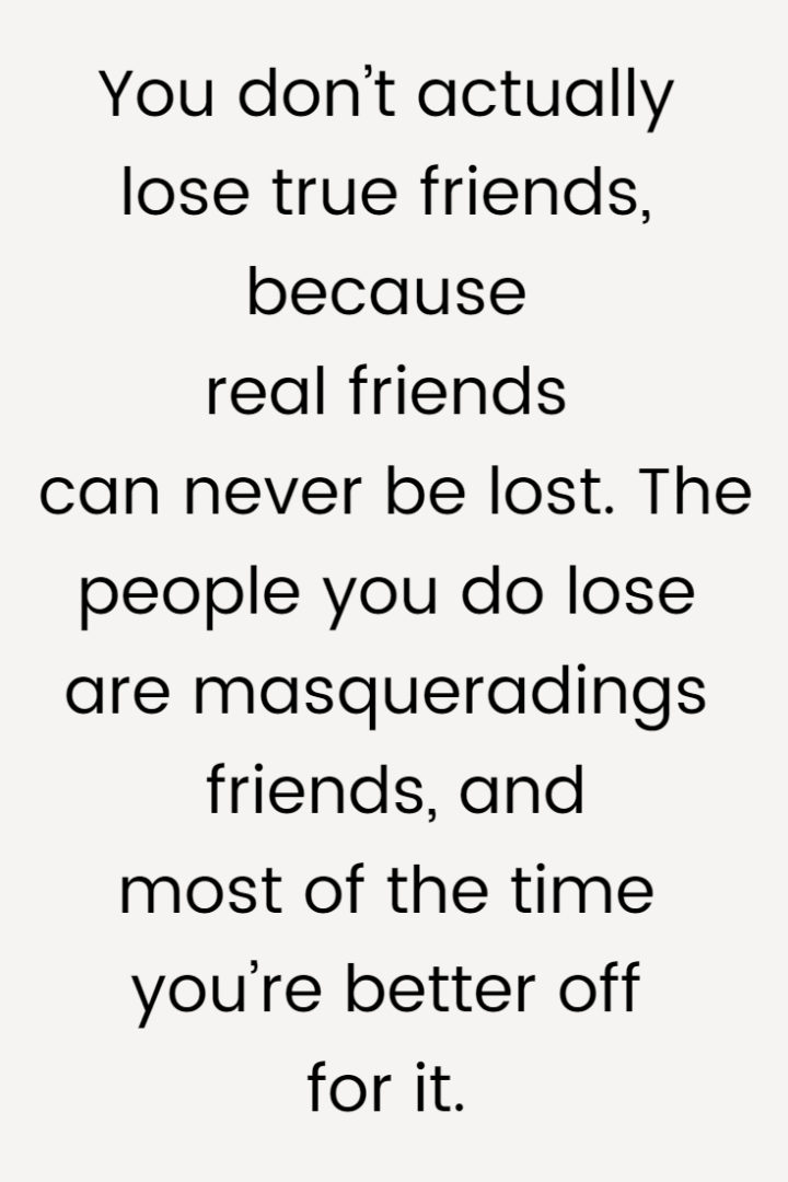 You don’t actually lose true friends, because real friends can never be lost. The people you do lose are masqueradings friends, and most of the time you’re better off for it.