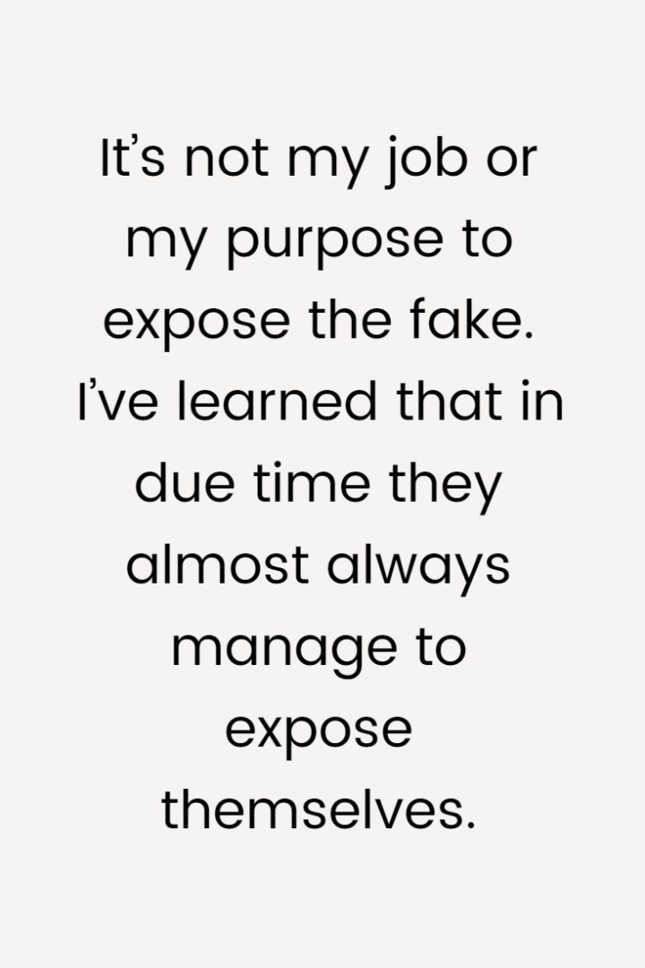 It’s not my job or my purpose to expose the fake. I’ve learned that in due time they almost always manage to expose themselves.