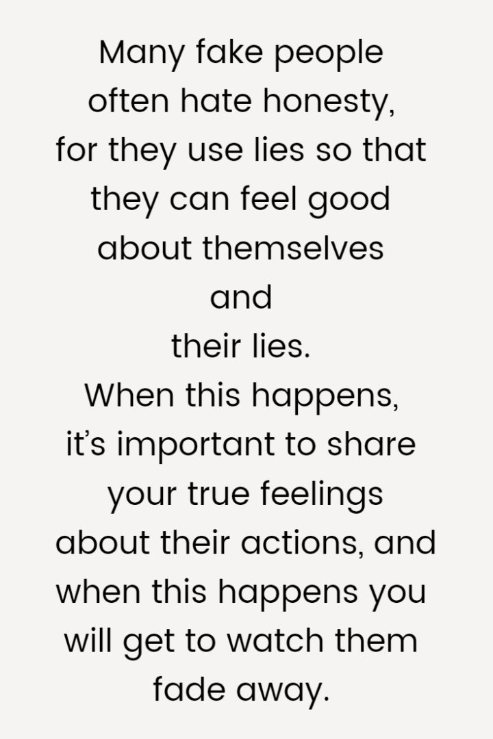 Many fake people often hate honesty, for they use lies so that they can feel good about themselves and their lies. When this happens, it’s important to share your true feelings about their actions, and when this happens you will get to watch them fade away.