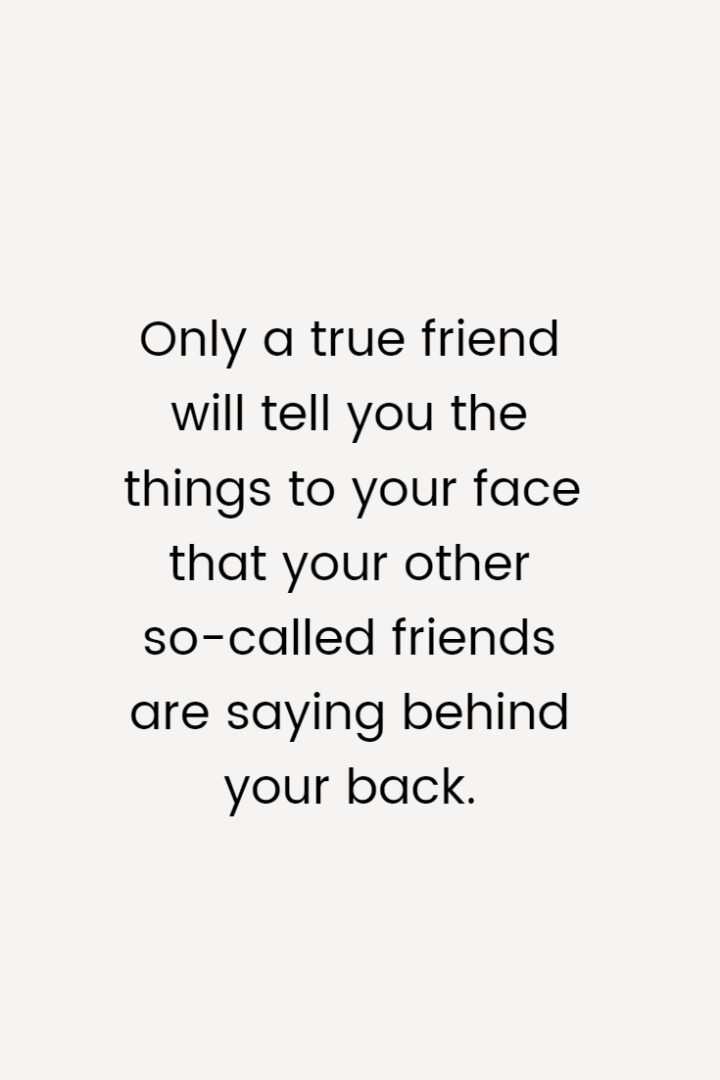 Only a true friend will tell you the things to your face that your other so-called friends are saying behind your back.