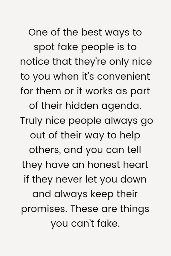 One of the best ways to spot fake people is to notice that they’re only nice to you when it’s convenient for them or it works as part of their hidden agenda. Truly nice people always go out of their way to help others, and you can tell they have an honest heart if they never let you down and always keep their promises. These are things you can’t fake.