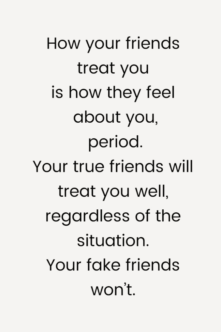 How your friends treat you is how they feel about you, period. Your true friends will treat you well, regardless of the situation. Your fake friends won’t.